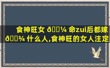 食神旺女 🐼 命zui
后都嫁 🌾 什么人,食神旺的女人注定婚姻不好吗